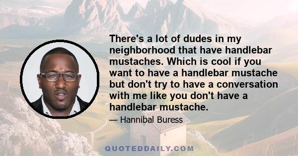 There's a lot of dudes in my neighborhood that have handlebar mustaches. Which is cool if you want to have a handlebar mustache but don't try to have a conversation with me like you don't have a handlebar mustache.