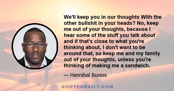 We'll keep you in our thoughts With the other bullshit in your heads? No, keep me out of your thoughts, because I hear some of the stuff you talk about and if that's close to what you're thinking about, I don't want to