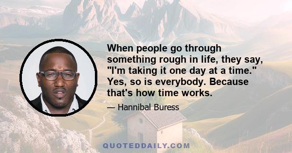 When people go through something rough in life, they say, I'm taking it one day at a time. Yes, so is everybody. Because that's how time works.