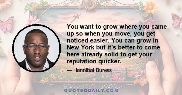 You want to grow where you came up so when you move, you get noticed easier. You can grow in New York but it's better to come here already solid to get your reputation quicker.