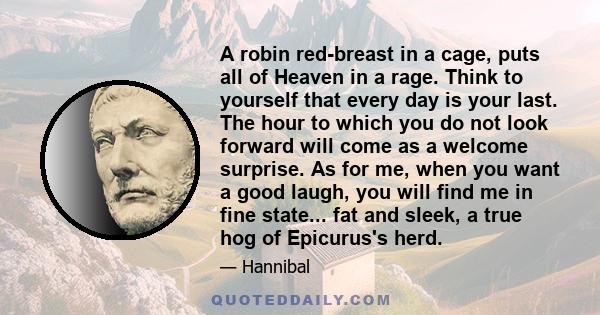 A robin red-breast in a cage, puts all of Heaven in a rage. Think to yourself that every day is your last. The hour to which you do not look forward will come as a welcome surprise. As for me, when you want a good