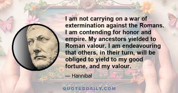 I am not carrying on a war of extermination against the Romans. I am contending for honor and empire. My ancestors yielded to Roman valour. I am endeavouring that others, in their turn, will be obliged to yield to my