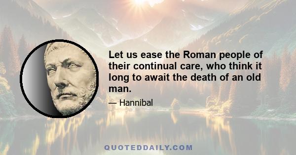 Let us ease the Roman people of their continual care, who think it long to await the death of an old man.