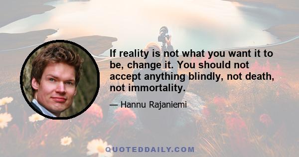 If reality is not what you want it to be, change it. You should not accept anything blindly, not death, not immortality.