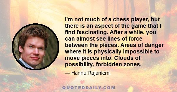 I'm not much of a chess player, but there is an aspect of the game that I find fascinating. After a while, you can almost see lines of force between the pieces. Areas of danger where it is physically impossible to move