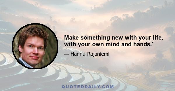 Make something new with your life, with your own mind and hands.'