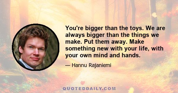 You're bigger than the toys. We are always bigger than the things we make. Put them away. Make something new with your life, with your own mind and hands.