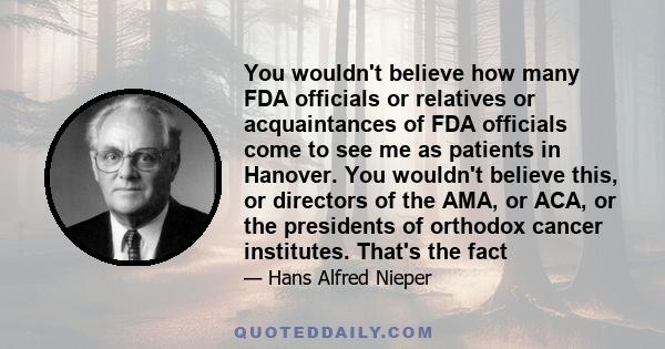 You wouldn't believe how many FDA officials or relatives or acquaintances of FDA officials come to see me as patients in Hanover. You wouldn't believe this, or directors of the AMA, or ACA, or the presidents of orthodox 