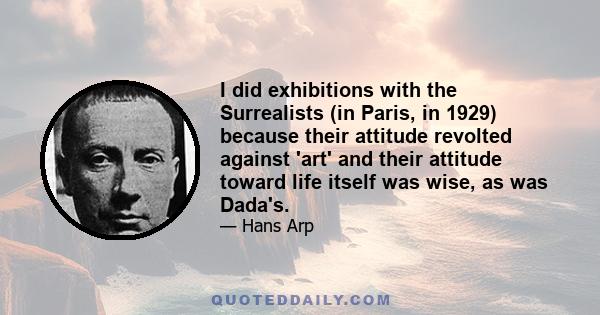 I did exhibitions with the Surrealists (in Paris, in 1929) because their attitude revolted against 'art' and their attitude toward life itself was wise, as was Dada's.