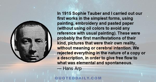 In 1915 Sophie Tauber and I carried out our first works in the simplest forms, using painting, embroidery and pasted paper (without using oil colors to avoid any reference with usual painting). These were probably the