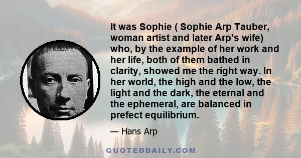 It was Sophie ( Sophie Arp Tauber, woman artist and later Arp's wife) who, by the example of her work and her life, both of them bathed in clarity, showed me the right way. In her world, the high and the low, the light