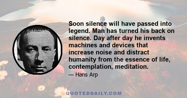 Soon silence will have passed into legend. Man has turned his back on silence. Day after day he invents machines and devices that increase noise and distract humanity from the essence of life, contemplation, meditation.