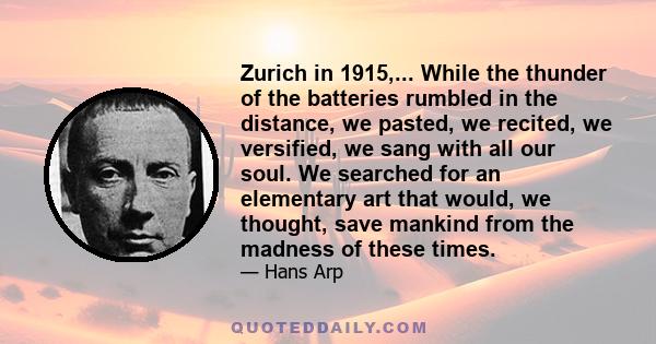 Zurich in 1915,... While the thunder of the batteries rumbled in the distance, we pasted, we recited, we versified, we sang with all our soul. We searched for an elementary art that would, we thought, save mankind from