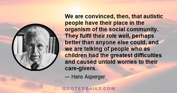 We are convinced, then, that autistic people have their place in the organism of the social community. They fulfil their role well, perhaps better than anyone else could, and we are talking of people who as children had 