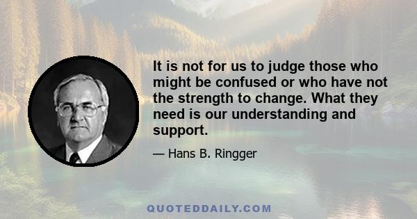 It is not for us to judge those who might be confused or who have not the strength to change. What they need is our understanding and support.