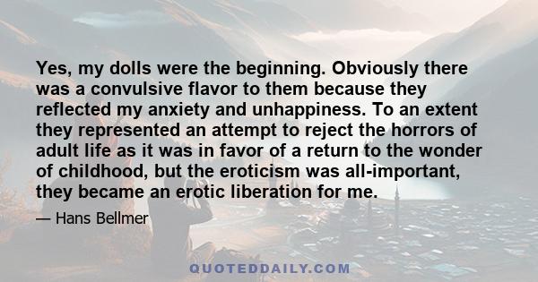 Yes, my dolls were the beginning. Obviously there was a convulsive flavor to them because they reflected my anxiety and unhappiness. To an extent they represented an attempt to reject the horrors of adult life as it was 