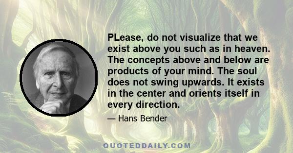 PLease, do not visualize that we exist above you such as in heaven. The concepts above and below are products of your mind. The soul does not swing upwards. It exists in the center and orients itself in every direction.