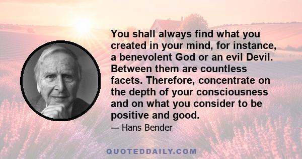 You shall always find what you created in your mind, for instance, a benevolent God or an evil Devil. Between them are countless facets. Therefore, concentrate on the depth of your consciousness and on what you consider 