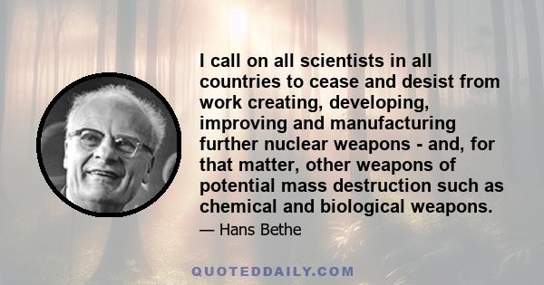 I call on all scientists in all countries to cease and desist from work creating, developing, improving and manufacturing further nuclear weapons - and, for that matter, other weapons of potential mass destruction such