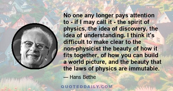 No one any longer pays attention to - if I may call it - the spirit of physics, the idea of discovery, the idea of understanding. I think it's difficult to make clear to the non-physicist the beauty of how it fits