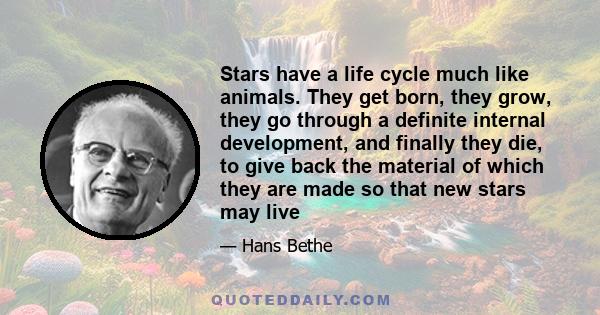 Stars have a life cycle much like animals. They get born, they grow, they go through a definite internal development, and finally they die, to give back the material of which they are made so that new stars may live