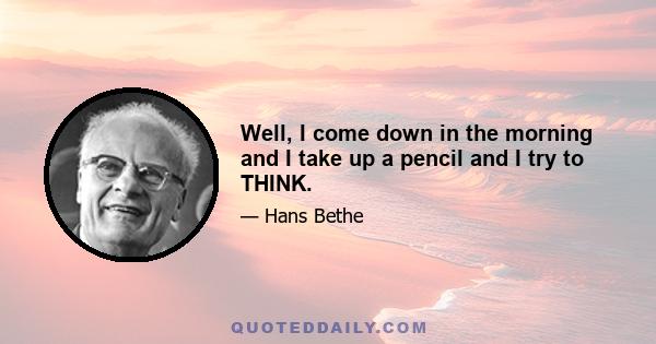 Well, I come down in the morning and I take up a pencil and I try to THINK.