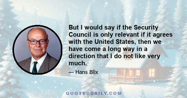 But I would say if the Security Council is only relevant if it agrees with the United States, then we have come a long way in a direction that I do not like very much.