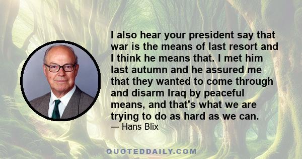 I also hear your president say that war is the means of last resort and I think he means that. I met him last autumn and he assured me that they wanted to come through and disarm Iraq by peaceful means, and that's what