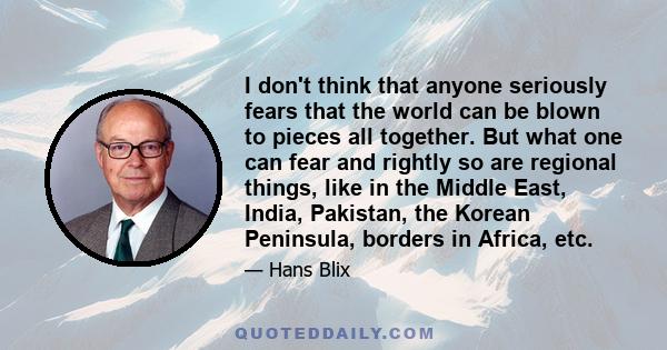 I don't think that anyone seriously fears that the world can be blown to pieces all together. But what one can fear and rightly so are regional things, like in the Middle East, India, Pakistan, the Korean Peninsula,