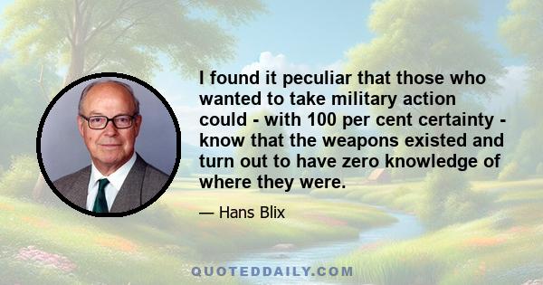 I found it peculiar that those who wanted to take military action could - with 100 per cent certainty - know that the weapons existed and turn out to have zero knowledge of where they were.