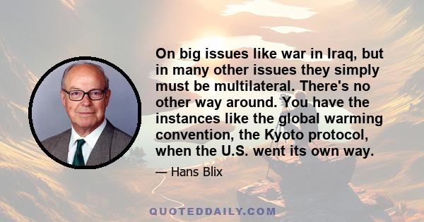 On big issues like war in Iraq, but in many other issues they simply must be multilateral. There's no other way around. You have the instances like the global warming convention, the Kyoto protocol, when the U.S. went