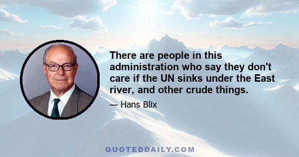 There are people in this administration who say they don't care if the UN sinks under the East river, and other crude things.