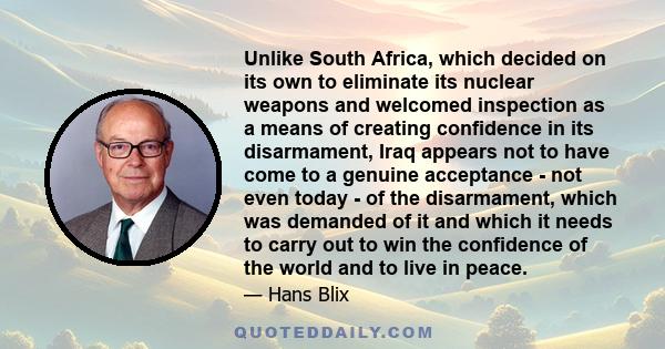 Unlike South Africa, which decided on its own to eliminate its nuclear weapons and welcomed inspection as a means of creating confidence in its disarmament, Iraq appears not to have come to a genuine acceptance - not