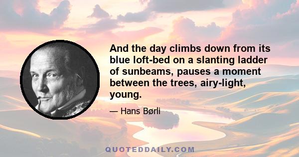 And the day climbs down from its blue loft-bed on a slanting ladder of sunbeams, pauses a moment between the trees, airy-light, young.