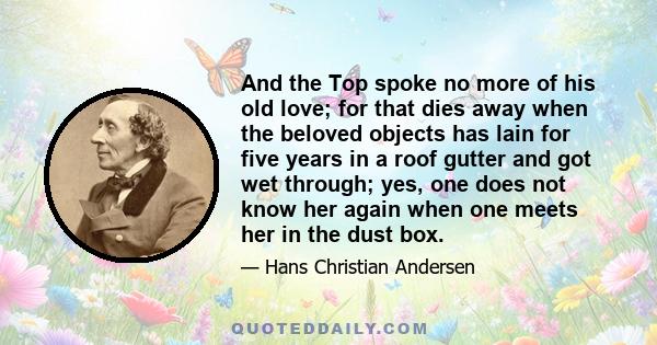 And the Top spoke no more of his old love; for that dies away when the beloved objects has lain for five years in a roof gutter and got wet through; yes, one does not know her again when one meets her in the dust box.