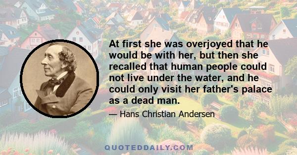 At first she was overjoyed that he would be with her, but then she recalled that human people could not live under the water, and he could only visit her father's palace as a dead man.