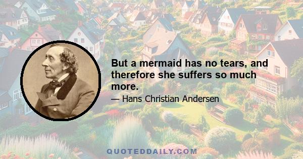 But a mermaid has no tears, and therefore she suffers so much more.