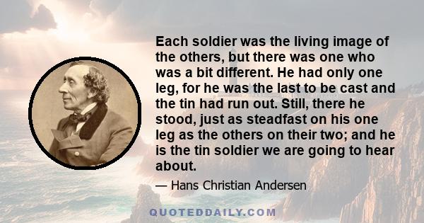 Each soldier was the living image of the others, but there was one who was a bit different. He had only one leg, for he was the last to be cast and the tin had run out. Still, there he stood, just as steadfast on his