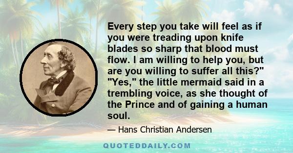 Every step you take will feel as if you were treading upon knife blades so sharp that blood must flow. I am willing to help you, but are you willing to suffer all this? Yes, the little mermaid said in a trembling voice, 