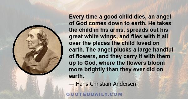 Every time a good child dies, an angel of God comes down to earth. He takes the child in his arms, spreads out his great white wings, and flies with it all over the places the child loved on earth. The angel plucks a