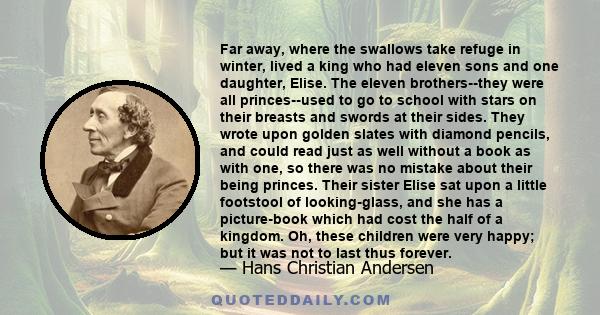 Far away, where the swallows take refuge in winter, lived a king who had eleven sons and one daughter, Elise. The eleven brothers--they were all princes--used to go to school with stars on their breasts and swords at