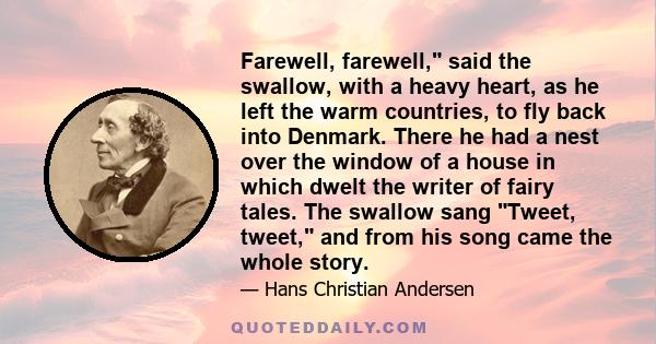 Farewell, farewell, said the swallow, with a heavy heart, as he left the warm countries, to fly back into Denmark. There he had a nest over the window of a house in which dwelt the writer of fairy tales. The swallow