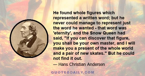 He found whole figures which represented a written word; but he never could manage to represent just the word he wanted - that word was 'eternity', and the Snow Queen had said, If you can discover that figure, you shall 