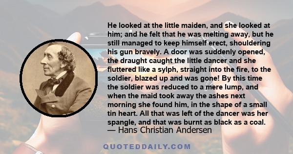 He looked at the little maiden, and she looked at him; and he felt that he was melting away, but he still managed to keep himself erect, shouldering his gun bravely. A door was suddenly opened, the draught caught the