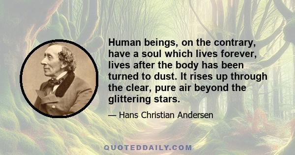 Human beings, on the contrary, have a soul which lives forever, lives after the body has been turned to dust. It rises up through the clear, pure air beyond the glittering stars.