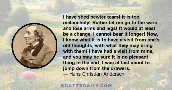 I have shed pewter tears! It is too melancholy! Rather let me go to the wars and lose arms and legs! It would at least be a change. I cannot bear it longer! Now, I know what it is to have a visit from one's old