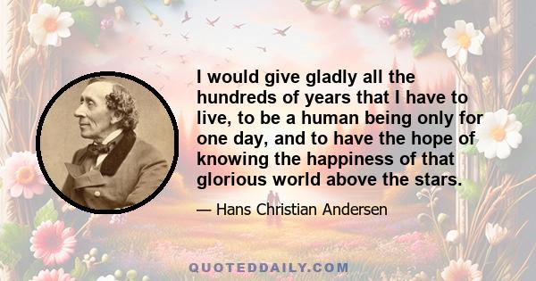 I would give gladly all the hundreds of years that I have to live, to be a human being only for one day, and to have the hope of knowing the happiness of that glorious world above the stars.