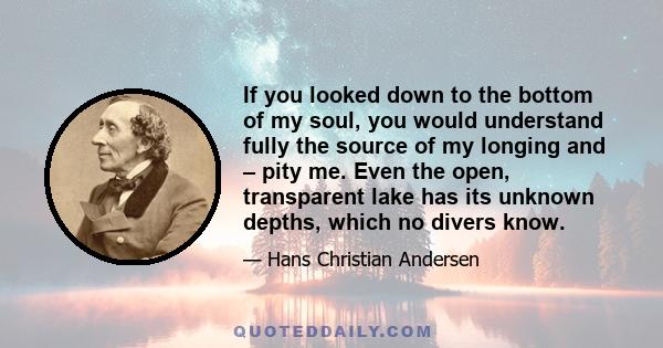 If you looked down to the bottom of my soul, you would understand fully the source of my longing and – pity me. Even the open, transparent lake has its unknown depths, which no divers know.