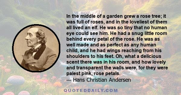 In the middle of a garden grew a rose tree; it was full of roses, and in the loveliest of them all lived an elf. He was so tiny that no human eye could see him. He had a snug little room behind every petal of the rose.