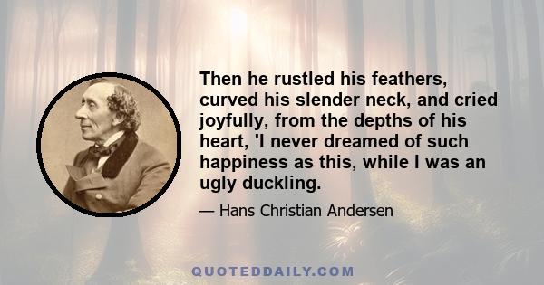 Then he rustled his feathers, curved his slender neck, and cried joyfully, from the depths of his heart, 'I never dreamed of such happiness as this, while I was an ugly duckling.